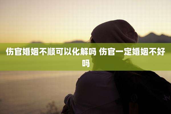伤官婚姻不顺可以化解吗 伤官一定婚姻不好吗
