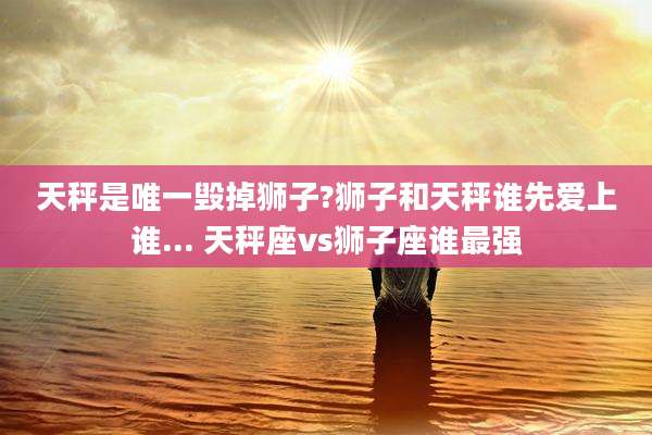 天秤是唯一毁掉狮子?狮子和天秤谁先爱上谁... 天秤座vs狮子座谁最强