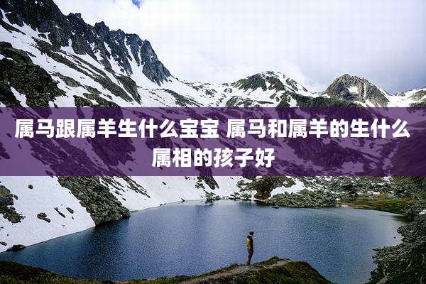属马跟属羊生什么宝宝 属马和属羊的生什么属相的孩子好