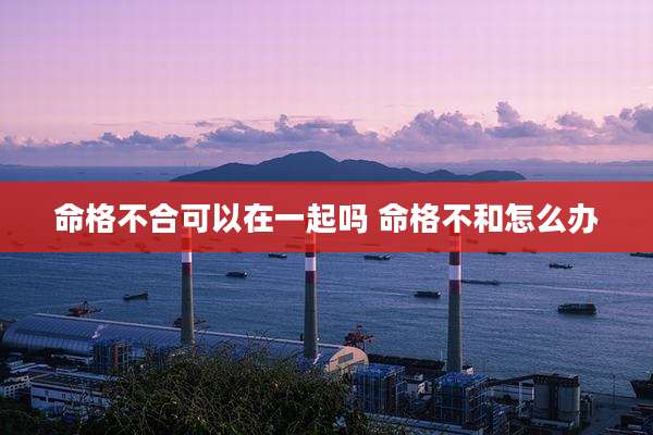 命格不合可以在一起吗 命格不和怎么办