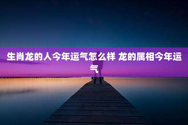 生肖龙的人今年运气怎么样 龙的属相今年运气