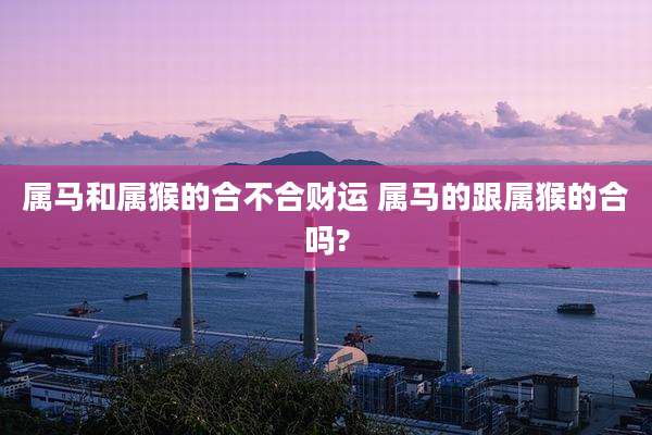 属马和属猴的合不合财运 属马的跟属猴的合吗?