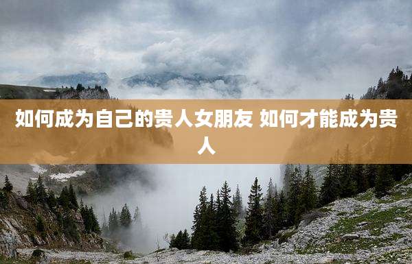 如何成为自己的贵人女朋友 如何才能成为贵人