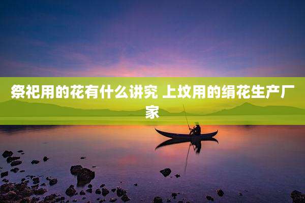 祭祀用的花有什么讲究 上坟用的绢花生产厂家