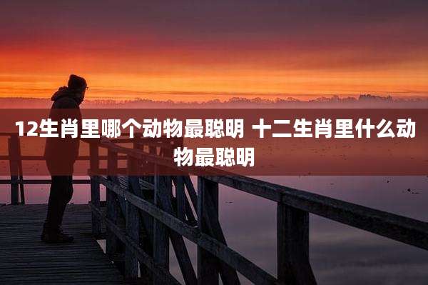 12生肖里哪个动物最聪明 十二生肖里什么动物最聪明