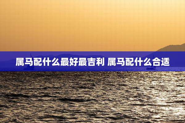 属马配什么最好最吉利 属马配什么合适