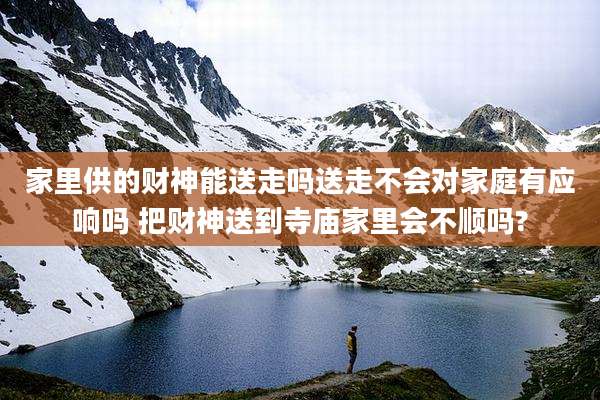 家里供的财神能送走吗送走不会对家庭有应响吗 把财神送到寺庙家里会不顺吗?