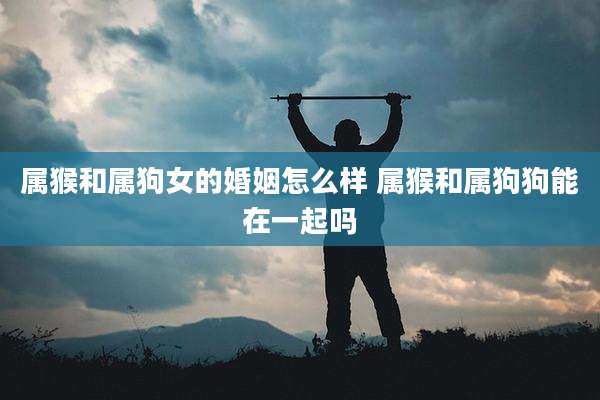 属猴和属狗女的婚姻怎么样 属猴和属狗狗能在一起吗