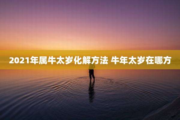2021年属牛太岁化解方法 牛年太岁在哪方