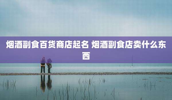 烟酒副食百货商店起名 烟酒副食店卖什么东西