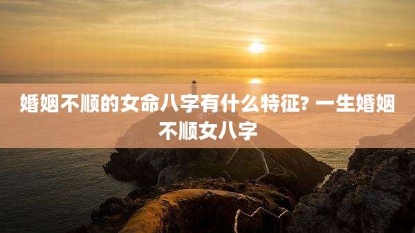 婚姻不顺的女命八字有什么特征? 一生婚姻不顺女八字