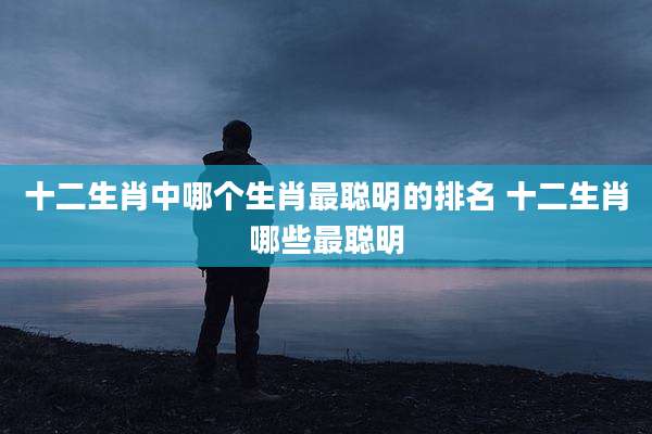 十二生肖中哪个生肖最聪明的排名 十二生肖哪些最聪明