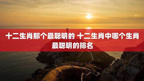 十二生肖那个最聪明的 十二生肖中哪个生肖最聪明的排名