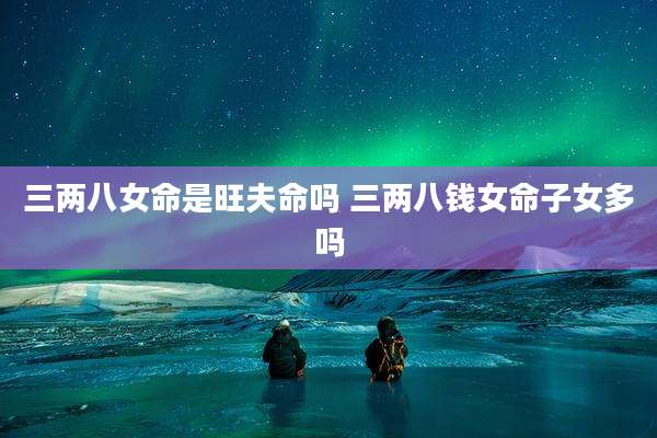 三两八女命是旺夫命吗 三两八钱女命子女多吗