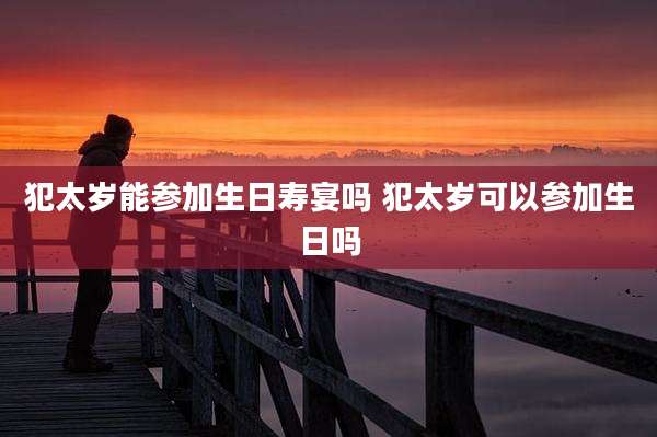 犯太岁能参加生日寿宴吗 犯太岁可以参加生日吗