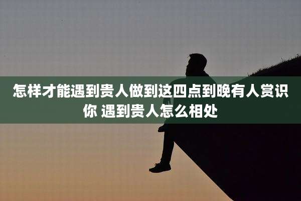 怎样才能遇到贵人做到这四点到晚有人赏识你 遇到贵人怎么相处