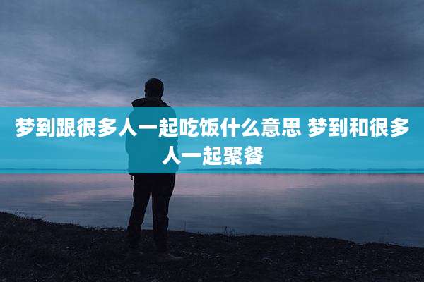 梦到跟很多人一起吃饭什么意思 梦到和很多人一起聚餐