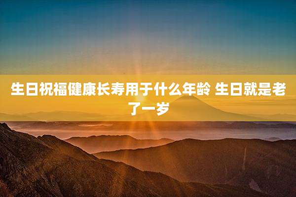 生日祝福健康长寿用于什么年龄 生日就是老了一岁