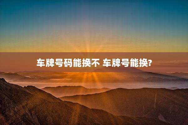 车牌号码能换不 车牌号能换?