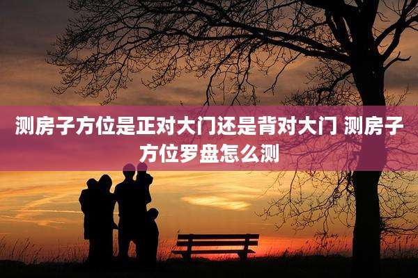 测房子方位是正对大门还是背对大门 测房子方位罗盘怎么测