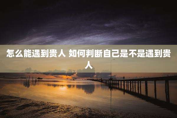 怎么能遇到贵人 如何判断自己是不是遇到贵人