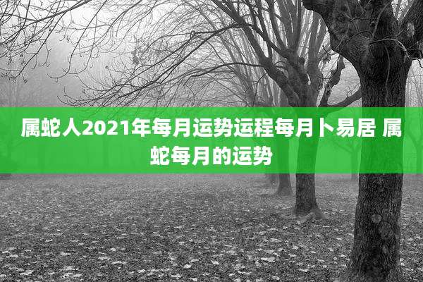 属蛇人2021年每月运势运程每月卜易居 属蛇每月的运势
