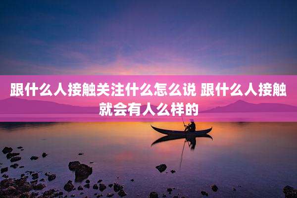 跟什么人接触关注什么怎么说 跟什么人接触就会有人么样的