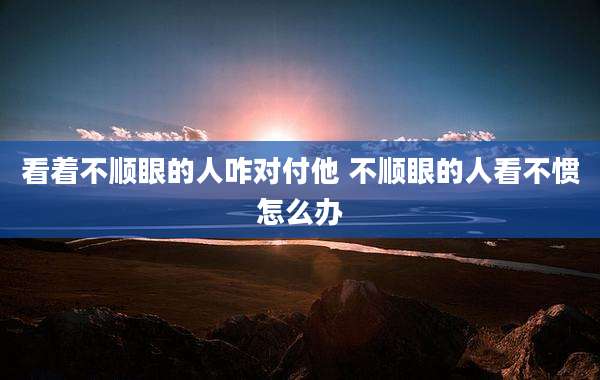 看着不顺眼的人咋对付他 不顺眼的人看不惯怎么办