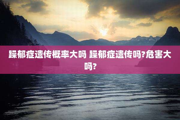 躁郁症遗传概率大吗 躁郁症遗传吗?危害大吗?
