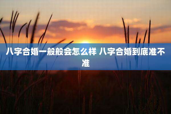 八字合婚一般般会怎么样 八字合婚到底准不准
