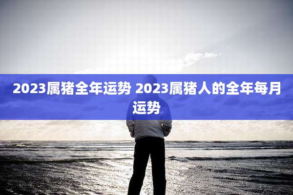 2023属猪全年运势 2023属猪人的全年每月运势