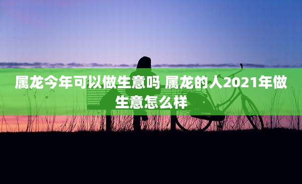 属龙今年可以做生意吗 属龙的人2021年做生意怎么样