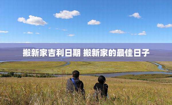 搬新家吉利日期 搬新家的最佳日子