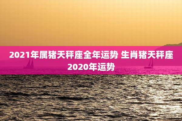 2021年属猪天秤座全年运势 生肖猪天秤座2020年运势