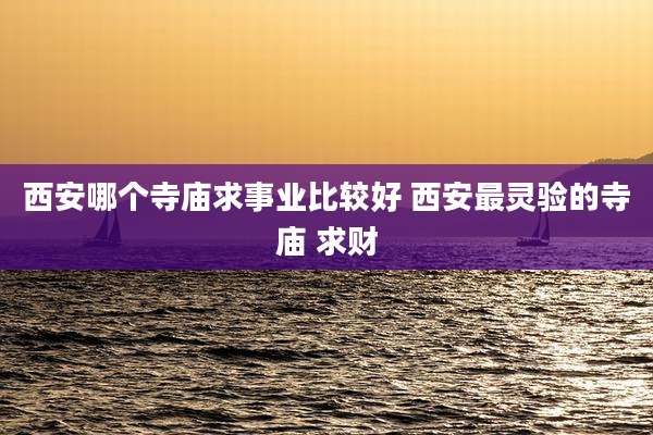 西安哪个寺庙求事业比较好 西安最灵验的寺庙 求财
