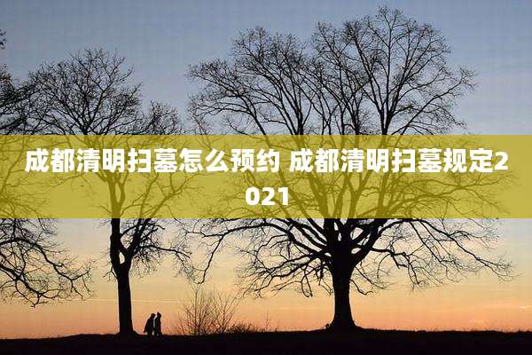 成都清明扫墓怎么预约 成都清明扫墓规定2021