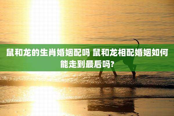鼠和龙的生肖婚姻配吗 鼠和龙相配婚姻如何能走到最后吗?
