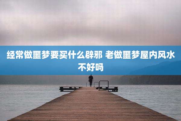经常做噩梦要买什么辟邪 老做噩梦屋内风水不好吗