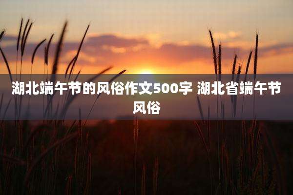 湖北端午节的风俗作文500字 湖北省端午节风俗