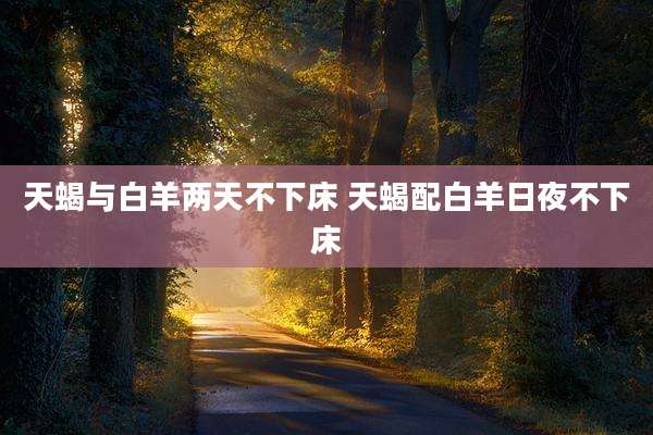 天蝎与白羊两天不下床 天蝎配白羊日夜不下床