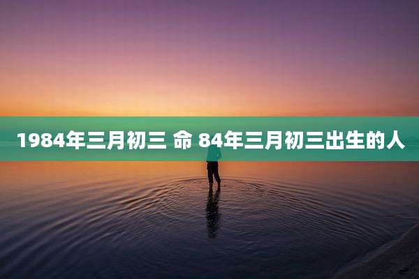 1984年三月初三 命 84年三月初三出生的人