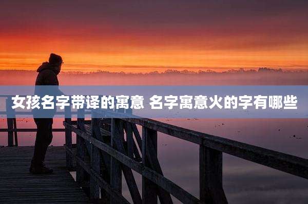 女孩名字带译的寓意 名字寓意火的字有哪些