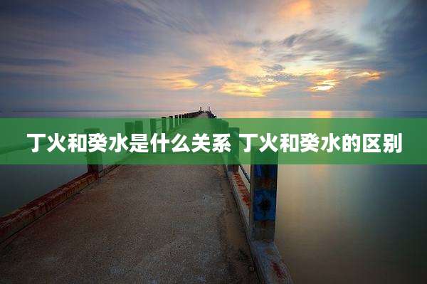 丁火和癸水是什么关系 丁火和癸水的区别