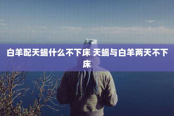 白羊配天蝎什么不下床 天蝎与白羊两天不下床