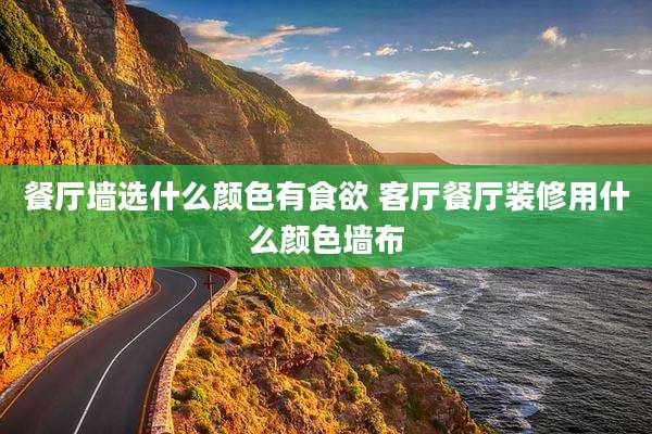 餐厅墙选什么颜色有食欲 客厅餐厅装修用什么颜色墙布