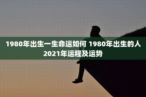 1980年出生一生命运如何 1980年出生的人2021年运程及运势