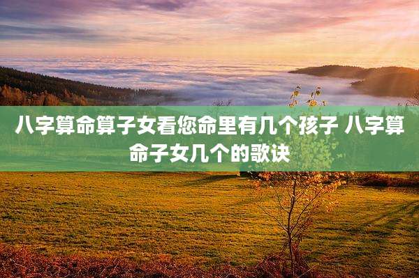 八字算命算子女看您命里有几个孩子 八字算命子女几个的歌诀