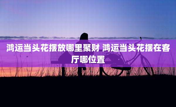 鸿运当头花摆放哪里聚财 鸿运当头花摆在客厅哪位置