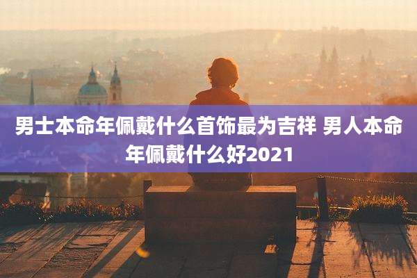 男士本命年佩戴什么首饰最为吉祥 男人本命年佩戴什么好2021
