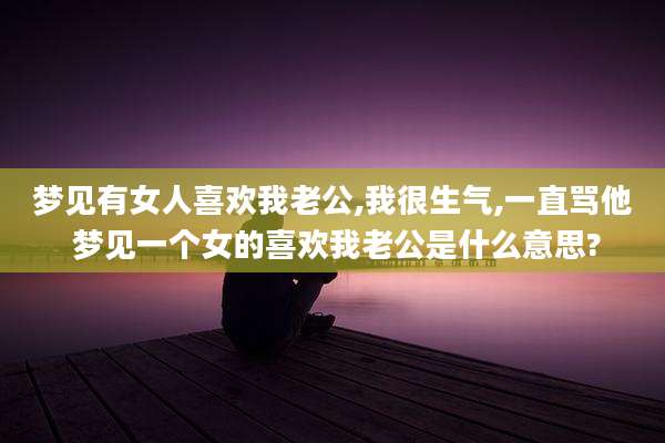 梦见有女人喜欢我老公,我很生气,一直骂他 梦见一个女的喜欢我老公是什么意思?